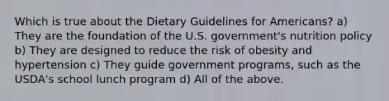 Which is true about the Dietary Guidelines for Americans? a) They are the foundation of the U.S. government's nutrition policy b) They are designed to reduce the risk of obesity and hypertension c) They guide government programs, such as the USDA's school lunch program d) All of the above.