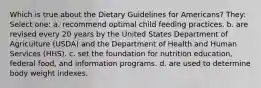 Which is true about the Dietary Guidelines for Americans? They: Select one: a. recommend optimal child feeding practices. b. are revised every 20 years by the United States Department of Agriculture (USDA) and the Department of Health and Human Services (HHS). c. set the foundation for nutrition education, federal food, and information programs. d. are used to determine body weight indexes.