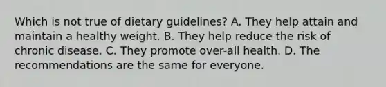 Which is not true of dietary guidelines? A. They help attain and maintain a healthy weight. B. They help reduce the risk of chronic disease. C. They promote over-all health. D. The recommendations are the same for everyone.