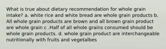 What is true about dietary recommendation for whole grain intake? a. white rice and white bread are whole grain products b. All whole grain products are brown and all brown grain product are whole grain c .Half of all whole grains consumed should be whole grain products. d. whole grain product are interchangeable nutritionally with fruits and vegetalbes