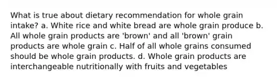 What is true about dietary recommendation for whole grain intake? a. White rice and white bread are whole grain produce b. All whole grain products are 'brown' and all 'brown' grain products are whole grain c. Half of all whole grains consumed should be whole grain products. d. Whole grain products are interchangeable nutritionally with fruits and vegetables