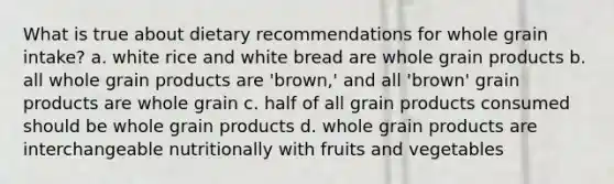 What is true about dietary recommendations for whole grain intake? a. white rice and white bread are whole grain products b. all whole grain products are 'brown,' and all 'brown' grain products are whole grain c. half of all grain products consumed should be whole grain products d. whole grain products are interchangeable nutritionally with fruits and vegetables