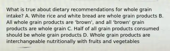 What is true about dietary recommendations for whole grain intake? A. White rice and white bread are whole grain products B. All whole grain products are 'brown', and all 'brown' grain products are whole grain C. Half of all grain products consumed should be whole grain products D. Whole grain products are interchangeable nutritionally with fruits and vegetables