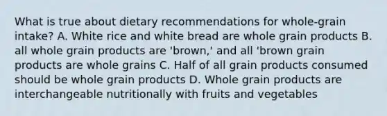 What is true about dietary recommendations for whole-grain intake? A. White rice and white bread are whole grain products B. all whole grain products are 'brown,' and all 'brown grain products are whole grains C. Half of all grain products consumed should be whole grain products D. Whole grain products are interchangeable nutritionally with fruits and vegetables