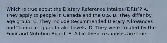 Which is true about the Dietary Reference Intakes (DRIs)? A. They apply to people in Canada and the U.S. B. They differ by age group. C. They include Recommended Dietary Allowances and Tolerable Upper Intake Levels. D. They were created by the Food and Nutrition Board. E. All of these responses are true.