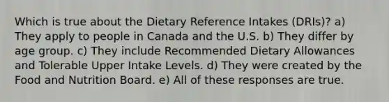 Which is true about the Dietary Reference Intakes (DRIs)? a) They apply to people in Canada and the U.S. b) They differ by age group. c) They include Recommended Dietary Allowances and Tolerable Upper Intake Levels. d) They were created by the Food and Nutrition Board. e) All of these responses are true.