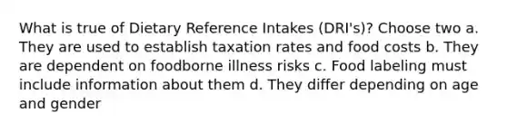 What is true of Dietary Reference Intakes (DRI's)? Choose two a. They are used to establish taxation rates and food costs b. They are dependent on foodborne illness risks c. Food labeling must include information about them d. They differ depending on age and gender