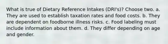 What is true of Dietary Reference Intakes (DRI's)? Choose two. a. They are used to establish taxation rates and food costs. b. They are dependent on foodborne illness risks. c. Food labeling must include information about them. d. They differ depending on age and gender.