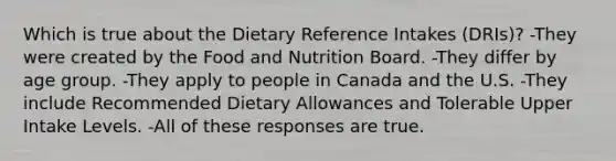 Which is true about the Dietary Reference Intakes (DRIs)? -They were created by the Food and Nutrition Board. -They differ by age group. -They apply to people in Canada and the U.S. -They include Recommended Dietary Allowances and Tolerable Upper Intake Levels. -All of these responses are true.