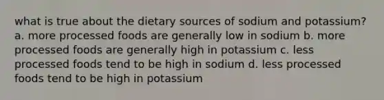 what is true about the dietary sources of sodium and potassium? a. more processed foods are generally low in sodium b. more processed foods are generally high in potassium c. less processed foods tend to be high in sodium d. less processed foods tend to be high in potassium