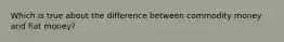 Which is true about the difference between commodity money and fiat money?