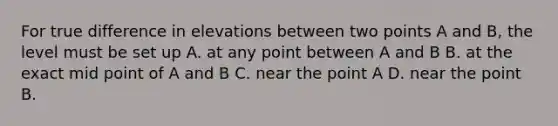 For true difference in elevations between two points A and B, the level must be set up A. at any point between A and B B. at the exact mid point of A and B C. near the point A D. near the point B.