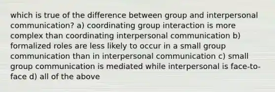 which is true of the difference between group and interpersonal communication? a) coordinating group interaction is more complex than coordinating interpersonal communication b) formalized roles are less likely to occur in a small group communication than in interpersonal communication c) small group communication is mediated while interpersonal is face-to-face d) all of the above