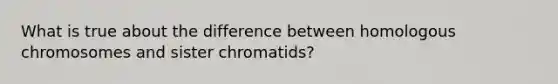 What is true about the difference between homologous chromosomes and sister chromatids?