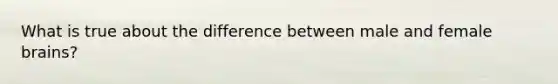 What is true about the difference between male and female brains?