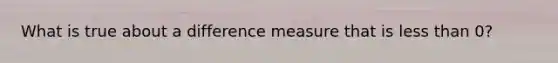 What is true about a difference measure that is less than 0?