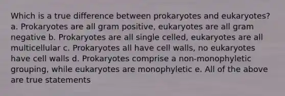 Which is a true difference between prokaryotes and eukaryotes? a. Prokaryotes are all gram positive, eukaryotes are all gram negative b. Prokaryotes are all single celled, eukaryotes are all multicellular c. Prokaryotes all have cell walls, no eukaryotes have cell walls d. Prokaryotes comprise a non-monophyletic grouping, while eukaryotes are monophyletic e. All of the above are true statements