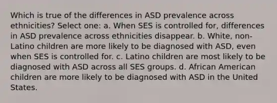 Which is true of the differences in ASD prevalence across ethnicities? Select one: a. When SES is controlled for, differences in ASD prevalence across ethnicities disappear. b. White, non-Latino children are more likely to be diagnosed with ASD, even when SES is controlled for. c. Latino children are most likely to be diagnosed with ASD across all SES groups. d. African American children are more likely to be diagnosed with ASD in the United States.