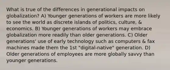 What is true of the differences in generational impacts on globalization? A) Younger generations of workers are more likely to see the world as discrete islands of politics, culture, & economics. B) Younger generations of workers may embrace globalization more readily than older generations. C) Older generations' use of early technology such as computers & fax machines made them the 1st "digital-native" generation. D) Older generations of employees are more globally savvy than younger generations.