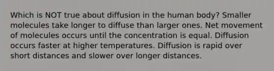 Which is NOT true about diffusion in the human body? Smaller molecules take longer to diffuse than larger ones. Net movement of molecules occurs until the concentration is equal. Diffusion occurs faster at higher temperatures. Diffusion is rapid over short distances and slower over longer distances.