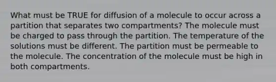 What must be TRUE for diffusion of a molecule to occur across a partition that separates two compartments? The molecule must be charged to pass through the partition. The temperature of the solutions must be different. The partition must be permeable to the molecule. The concentration of the molecule must be high in both compartments.