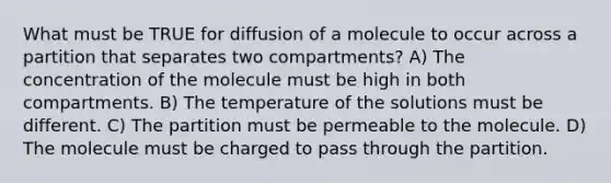 What must be TRUE for diffusion of a molecule to occur across a partition that separates two compartments? A) The concentration of the molecule must be high in both compartments. B) The temperature of the solutions must be different. C) The partition must be permeable to the molecule. D) The molecule must be charged to pass through the partition.