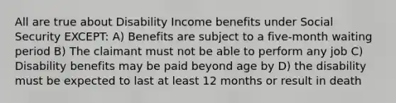 All are true about Disability Income benefits under Social Security EXCEPT: A) Benefits are subject to a five-month waiting period B) The claimant must not be able to perform any job C) Disability benefits may be paid beyond age by D) the disability must be expected to last at least 12 months or result in death