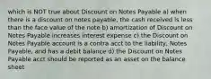 which is NOT true about Discount on Notes Payable a) when there is a discount on notes payable, the cash received is less than the face value of the note b) amortization of Discount on Notes Payable increases interest expense c) the Discount on Notes Payable account is a contra acct to the liability, Notes Payable, and has a debit balance d) the Discount on Notes Payable acct should be reported as an asset on the balance sheet