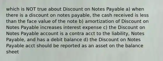 which is NOT true about Discount on Notes Payable a) when there is a discount on notes payable, the cash received is less than the face value of the note b) amortization of Discount on Notes Payable increases interest expense c) the Discount on Notes Payable account is a contra acct to the liability, Notes Payable, and has a debit balance d) the Discount on Notes Payable acct should be reported as an asset on the balance sheet