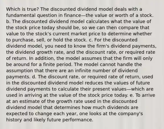 Which is true? The discounted dividend model deals with a fundamental question in finance—the value or worth of a stock. b. The discounted dividend model calculates what the value of the stock price today should be, so we can then compare that value to the stock's current market price to determine whether to purchase, sell, or hold the stock. c. For the discounted dividend model, you need to know the firm's dividend payments, the dividend growth rate, and the discount rate, or required rate of return. In addition, the model assumes that the firm will only be around for a finite period. The model cannot handle the assumption that there are an infinite number of dividend payments. d. The discount rate, or required rate of return, used in the discounted dividend model reduces the values of future dividend payments to calculate their present values—which are used in arriving at the value of the stock price today. e. To arrive at an estimate of the growth rate used in the discounted dividend model that determines how much dividends are expected to change each year, one looks at the company's history and likely future performance.