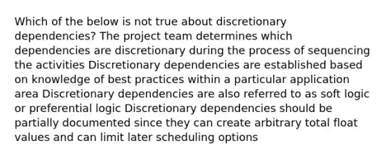 Which of the below is not true about discretionary dependencies? The project team determines which dependencies are discretionary during the process of sequencing the activities Discretionary dependencies are established based on knowledge of best practices within a particular application area Discretionary dependencies are also referred to as soft logic or preferential logic Discretionary dependencies should be partially documented since they can create arbitrary total float values and can limit later scheduling options