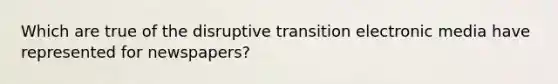 Which are true of the disruptive transition electronic media have represented for newspapers?