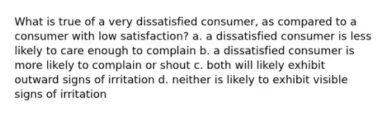 What is true of a very dissatisfied consumer, as compared to a consumer with low satisfaction? a. a dissatisfied consumer is less likely to care enough to complain b. a dissatisfied consumer is more likely to complain or shout c. both will likely exhibit outward signs of irritation d. neither is likely to exhibit visible signs of irritation