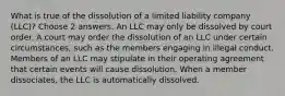 What is true of the dissolution of a limited liability company (LLC)? Choose 2 answers. An LLC may only be dissolved by court order. A court may order the dissolution of an LLC under certain circumstances, such as the members engaging in illegal conduct. Members of an LLC may stipulate in their operating agreement that certain events will cause dissolution. When a member dissociates, the LLC is automatically dissolved.