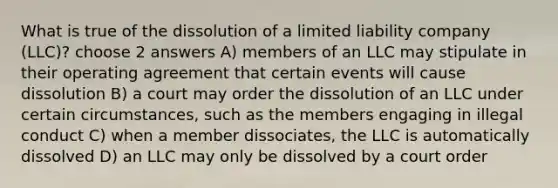 What is true of the dissolution of a limited liability company (LLC)? choose 2 answers A) members of an LLC may stipulate in their operating agreement that certain events will cause dissolution B) a court may order the dissolution of an LLC under certain circumstances, such as the members engaging in illegal conduct C) when a member dissociates, the LLC is automatically dissolved D) an LLC may only be dissolved by a court order