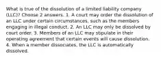 What is true of the dissolution of a limited liability company (LLC)? Choose 2 answers. 1. A court may order the dissolution of an LLC under certain circumstances, such as the members engaging in illegal conduct. 2. An LLC may only be dissolved by court order. 3. Members of an LLC may stipulate in their operating agreement that certain events will cause dissolution. 4. When a member dissociates, the LLC is automatically dissolved.