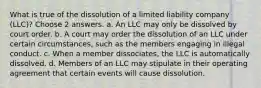 What is true of the dissolution of a limited liability company (LLC)? Choose 2 answers. a. An LLC may only be dissolved by court order. b. A court may order the dissolution of an LLC under certain circumstances, such as the members engaging in illegal conduct. c. When a member dissociates, the LLC is automatically dissolved. d. Members of an LLC may stipulate in their operating agreement that certain events will cause dissolution.