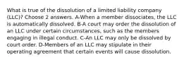 What is true of the dissolution of a limited liability company (LLC)? Choose 2 answers. A-When a member dissociates, the LLC is automatically dissolved. B-A court may order the dissolution of an LLC under certain circumstances, such as the members engaging in illegal conduct. C-An LLC may only be dissolved by court order. D-Members of an LLC may stipulate in their operating agreement that certain events will cause dissolution.