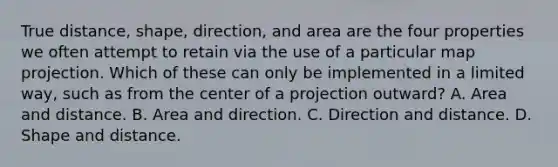 True distance, shape, direction, and area are the four properties we often attempt to retain via the use of a particular map projection. Which of these can only be implemented in a limited way, such as from the center of a projection outward? A. Area and distance. B. Area and direction. C. Direction and distance. D. Shape and distance.