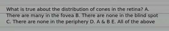 What is true about the distribution of cones in the retina? A. There are many in the fovea B. There are none in the blind spot C. There are none in the periphery D. A & B E. All of the above