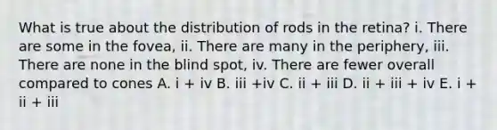 What is true about the distribution of rods in the retina? i. There are some in the fovea, ii. There are many in the periphery, iii. There are none in the blind spot, iv. There are fewer overall compared to cones A. i + iv B. iii +iv C. ii + iii D. ii + iii + iv E. i + ii + iii