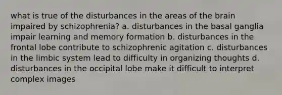 what is true of the disturbances in the areas of <a href='https://www.questionai.com/knowledge/kLMtJeqKp6-the-brain' class='anchor-knowledge'>the brain</a> impaired by schizophrenia? a. disturbances in the basal ganglia impair learning and memory formation b. disturbances in the frontal lobe contribute to schizophrenic agitation c. disturbances in the limbic system lead to difficulty in organizing thoughts d. disturbances in the occipital lobe make it difficult to interpret complex images