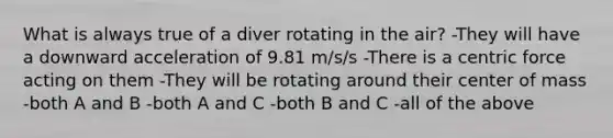 What is always true of a diver rotating in the air? -They will have a downward acceleration of 9.81 m/s/s -There is a centric force acting on them -They will be rotating around their center of mass -both A and B -both A and C -both B and C -all of the above