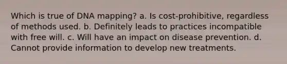 Which is true of DNA mapping?​ a.​ Is cost-prohibitive, regardless of methods used. b.​ Definitely leads to practices incompatible with free will. c.​ Will have an impact on disease prevention. d.​ Cannot provide information to develop new treatments.