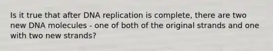 Is it true that after DNA replication is complete, there are two new DNA molecules - one of both of the original strands and one with two new strands?