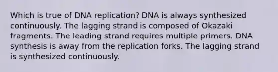 Which is true of DNA replication? DNA is always synthesized continuously. The lagging strand is composed of Okazaki fragments. The leading strand requires multiple primers. DNA synthesis is away from the replication forks. The lagging strand is synthesized continuously.