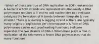 · Which of these are true of DNA replication in BOTH eukaryotes & bacteria o Both strands are replicated simultaneously o DNA polymerase requires a 3' end to add nucleotides to o Helicase catalyzes the formation of H bonds between template & new strand o There is a leading & lagging strand o There are typically many origins of replication per chromosome o A form of DNA polymerase carries out proofreading function o Helicase separates the two strands of DNA o Telomerase plays a role in replication of the telomeres o Fewer DNA polymerases that do many functions