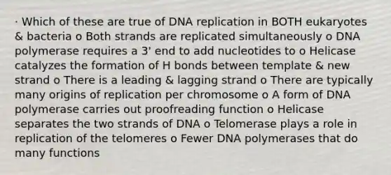 · Which of these are true of DNA replication in BOTH eukaryotes & bacteria o Both strands are replicated simultaneously o DNA polymerase requires a 3' end to add nucleotides to o Helicase catalyzes the formation of H bonds between template & new strand o There is a leading & lagging strand o There are typically many origins of replication per chromosome o A form of DNA polymerase carries out proofreading function o Helicase separates the two strands of DNA o Telomerase plays a role in replication of the telomeres o Fewer DNA polymerases that do many functions