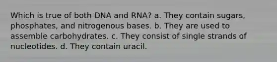 Which is true of both DNA and RNA? a. They contain sugars, phosphates, and nitrogenous bases. b. They are used to assemble carbohydrates. c. They consist of single strands of nucleotides. d. They contain uracil.