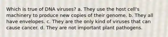 Which is true of DNA viruses? a. They use the host cell's machinery to produce new copies of their genome. b. They all have envelopes. c. They are the only kind of viruses that can cause cancer. d. They are not important <a href='https://www.questionai.com/knowledge/kQf7cgLGJg-plant-pathogens' class='anchor-knowledge'>plant pathogens</a>.